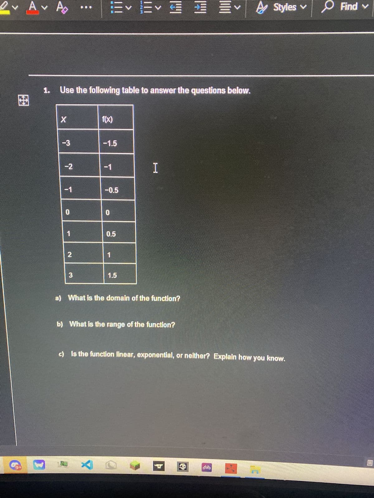 O v Av
出
78
}
1. Use the following table to answer the questions below.
X
-3
-2
-1
0
1
2
3
f(x)
-1.5
T
SELLER
-0.5
0
0.5
1.5
Ev
I
a) What is the domain of the function?
b) What is the range of the function?
C
A
c) Is the function linear, exponential, or neither? Explain how you know.
I
Styles ✓
Find v