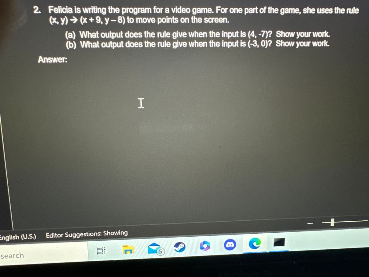 Certainly! Here is a transcription of the text from the image:

---

2. Felicia is writing the program for a video game. For one part of the game, she uses the rule
\((x, y) \rightarrow (x + 9, y - 8)\) to move points on the screen.

(a) What output does the rule give when the input is (4, -7)? Show your work.
(b) What output does the rule give when the input is (-3, 0)? Show your work.

Answer:
