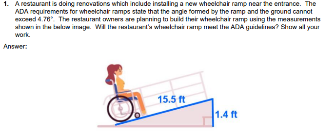 1. A restaurant is doing renovations which include installing a new wheelchair ramp near the entrance. The
ADA requirements for wheelchair ramps state that the angle formed by the ramp and the ground cannot
exceed 4.76°. The restaurant owners are planning to build their wheelchair ramp using the measurements
shown in the below image. Will the restaurant's wheelchair ramp meet the ADA guidelines? Show all your
work.
Answer:
15.5 ft
1.4 ft