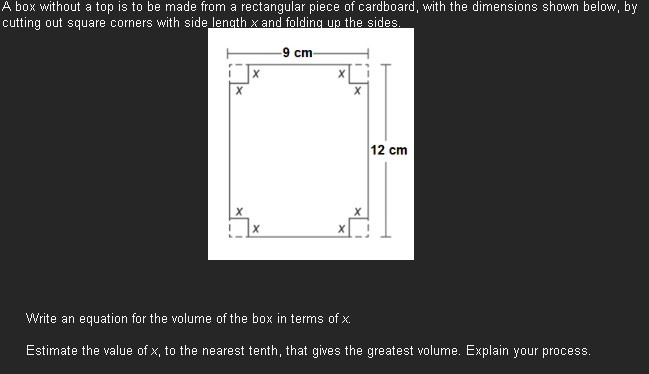 A box without a top is to be made from a rectangular piece of cardboard, with the dimensions shown below, by
cutting out square corners with side length x and folding up the sides.
-9 cm-
X
x
X
X
12 cm
Write an equation for the volume of the box in terms of x.
Estimate the value of x, to the nearest tenth, that gives the greatest volume. Explain your process.