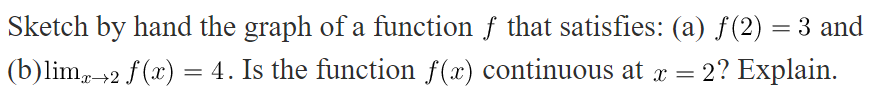 Sketch by hand the graph of a function f that satisfies: (a) f(2) = 3 and
(b)lim, 2 f(x) = 4. Is the function f(x) continuous at x =
2? Explain.
x→2
