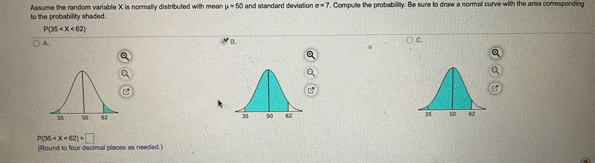 Assume the random variable X is normally distributed with mean u = 50 and standard deviation o = 7. Compute the probability. Be sure to draw a normal curve with the area corresponding
to the probability shaded.
P(35 <X< 62)
OA.
OB.
OC.
35
50
62
35
50
62
35
50
62
P(35 <X<62) =
(Round to four decimal places as needed.)
