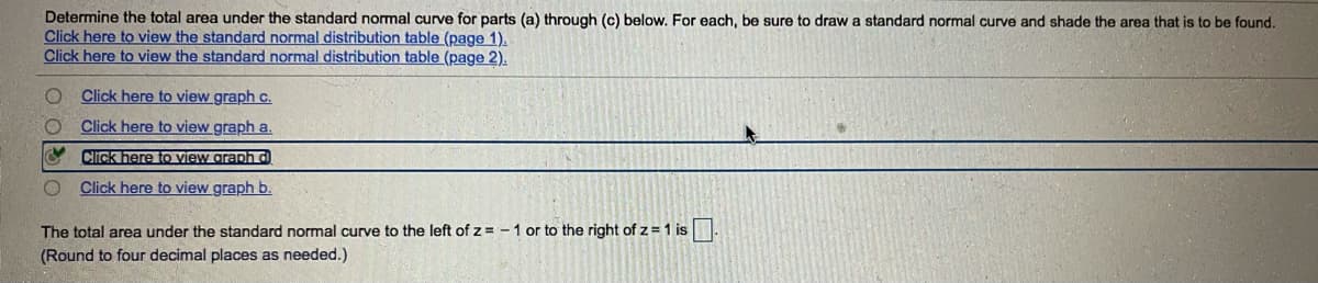 Determine the total area under the standard normal curve for parts (a) through (c) below. For each, be sure to draw a standard normal curve and shade the area that is to be found.
Click here to view the standard normal distribution table (page 1).
Click here to view the standard normal distribution table (page 2).
O Click here to view graph c.
Click here to view graph a.
Cick here to view graph d)
Click here to view graph b.
The total area under the standard normal curve to the left of z = - 1 or to the right of z =1 is.
(Round to four decimal places as needed.)
