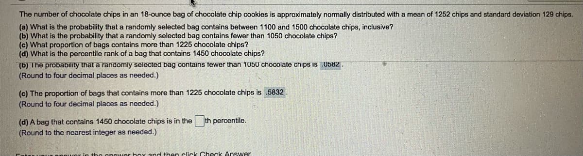 The number of chocolate chips in an 18-ounce bag of chocolate chip cookies is approximately normally distributed with a mean of 1252 chips and standard deviation 129 chips.
(a) What is the probability that a randomly selected bag contains between 1100 and 1500 chocolate chips, inclusive?
(b) What is the probability that a randomly selected bag contains fewer than 1050 chocolate chips?
(c) What proportion of bags contains more than 1225 chocolate chips?
(d) What is the percentile rank of a bag that contains 1450 chocolate chips?
(b) The probability that a randomly selected bag contains fewer than 1050 chocolate chips IS 0582.
(Round to four decimal places as needed.)
(c) The proportion of bags that contains more than 1225 chocolate chips is .5832
(Round to four decimal places as needed.)
(d) A bag that contains 1450 chocolate chips is in the
th percentile.
(Round to the nearest integer as needed.)
-in tho onower boyY and then click Check Answer.
