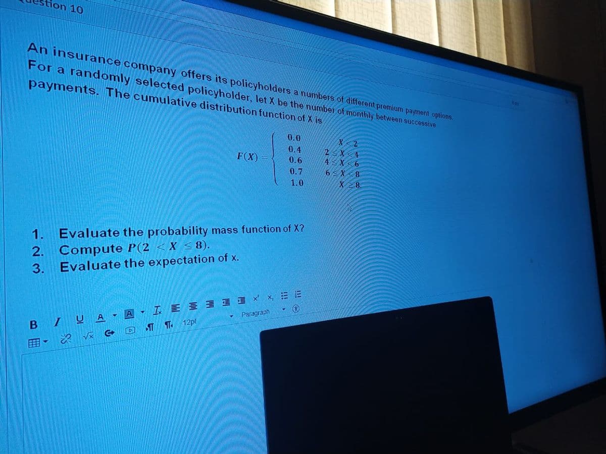 stion 10
An insurance company offers its policyholders a numbers of different premium payment options.
For a randomly selected policyholder, let X be the number of monthly between successive
payments. The cumulative distribution function of X is
0.0
0.4
F(X)
2<X 4
ASX <6
0.6
0.7
6 X 8
1.0
X 2 8.
1.
Evaluate the probability mass function of X?
2. Compute P(2 <X < 8).
Evaluate the expectation of x.
3.
Paragraph
B IUA -
T. 12pt
囲。
!!!
