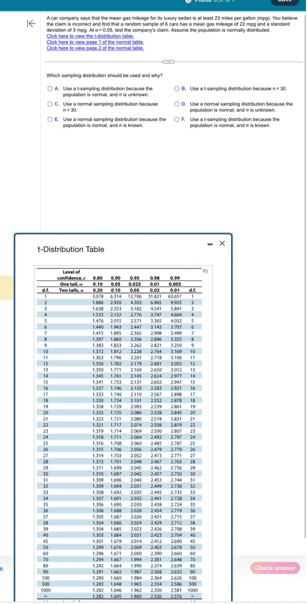 s
K
A car company says that the mean gas mileage for its luxury sedan is at least 23 miles per gallon (mpg). You believe
the claim is incorrect and find that a random sample of 6 cars has a mean gas mileage of 22 mpg and a standard
deviation of 5 mpg. At a = 0.05, test the company's claim. Assume the population is normally distributed.
Click here to view the t-distribution table.
Click here to view page 1 of the normal table.
Click here to view page 2 of the normal table.
Which sampling distribution should be used and why?
OA. Use a t-sampling distribution because the
population is normal, and a is unknown.
OC. Use a normal sampling distribution because
n> 30.
OE. Use a normal sampling distribution because the
population is normal, and a is known.
t-Distribution Table
d.f.
1
2
3
4
5
6
7
8
9
10
11
12
13
14
15
16
17
18
19
20
21
22
23
24
25
26
27
28
29
30
31
32
33
34
35
36
37
38
39
40
45
50
60
70
80
90
100
500
1000
Level of
confidence, c
One tail, a
Two tails, a
OB. Use a t-sampling distribution because n < 30.
OD. Use a normal sampling distribution because the
population is normal, and a is unknown.
OF.
Use a t-sampling distribution because the
population is normal, and is known.
0.98
0.99
0.80
0.10 0.05
0.005
0.20 0.10
0.01
0.90 0.95
0.025 0.01
0.05 0.02
d.f.
3.078 6.314 12.706 31.821 63.657 1
1.886 2.920 4.303 6.965 9.925 2
1.638 2.353 3.182 4.541 5.841 3
1.533 2.132 2.776 3.747 4.604 4
1.476 2.015 2.571
3.365 4.032 5
1.440 1.943 2.447 3.143
3.707
6
1.415 1.895 2.365 2.998 3.499 7
1.383 1.833 2.262
1.397 1.860 2.306 2.896 3.355 8
2.821 3.250 9
3.169 10
1.372 1.812 2.228 2.764
1.363 1.796 2.201
2.718 3.106 11
1.356 1.782 2,179 2.681 3.055 12
1.350 1.771 2.160 2.650 3.012 13
1.345 1.761 2.145 2.624 2.977 14
1.341 1.753 2.131 2.602 2.947 15
1.337 1.746 2.120 2.583 2.921 16
1.333 1.740 2.110 2.567 2.898 17
1.330 1.734 2.101 2.552 2.878 18
1.328 1.729 2.093 2.539 2.861 19
1.325 1.725 2.086 2.528
2.845 20
1.323 1.721 2.080 2.518
2.831 21
1.321 1.717 2.074 2.508 2.819 22
1.319 1,714 2.069 2.500
2.807 23
1.318 1.711 2.064 2.492 2.797 24
1.316 1.708 2.060 2.485 2.787 25
1.315 1.706 2.056 2.479 2.779 26
1.314 1.703 2.052 2473 2.771 27
1.313 1.701 2.048 2.467 2.763 28
1.311 1.699 2.045 2.462 2.756 29
1.697 2.042 2.457 2.750 30
1.310
1.309 1.696 2.040
2.453 2.744 31
1.309 1.694 2,037
2,449 2.738 32
1.308 1.692 2.035 2.445 2.733 33
1.307 1.691 2.032 2,441 2.728 34
1.306 1,690 2.030 2,438 2.724 35
1.306 1.688 2.028 2,434 2.719 36
2.715 37
2.712 38
1.305 1.687 2.026 2,431
1.304 1.686 2.024 2.429
1.304 1.685 2.023 2.426 2.708 39
1.303 1.684 2.021
2,423 2.704 40
1.301 1.679 2014 2.412 2.690 45
1.299 1.676 2.009 2.403 2.678 50
1.296 1.671 2.000
2.390 2.660 60
1.294 1.667 1.994 2.381 2.648 70
1.292 1.664 1.990 2.374 2.639 80
1.291 1.662 1.987 2.368 2.632 90
1.290 1.660 1.984 2.364 2.626 100
1.283 1.648 1.965
2.334 2.586 500
1.282
1.282
1.646 1.962 2.330
1.645 1.960 2.326
2.581 1000
2.576
X
Check answer