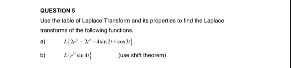 QUESTION 5
Use the table of Laplace Transform and its properties to find the Laplace
transforms of the following functions.
a)
L{2e" -
- 21? – 4 sin 2t +cos 3t} .
b)
L{e* sin 47}
(use shift theorem)
