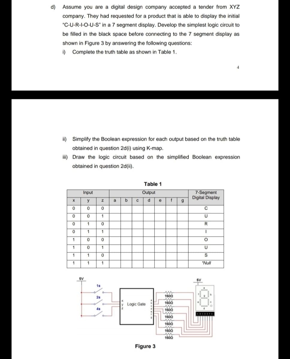 d)
Assume you are a digital design company accepted a tender from XYZ
company. They had requested for a product that is able to display the initial
"C-U-R-I-O-U-S" in a 7 segment display. Develop the simplest logic circuit to
be filled in the black space before connecting to the 7 segment display as
shown in Figure 3 by answering the following questions:
i)
Complete the truth table as shown in Table 1.
4
ii) Simplify the Boolean expression for each output based on the truth table
obtained in question 2d(i) using K-map.
iii) Draw the logic circuit based on the simplified Boolean expression
obtained in question 2d(ii).
Table 1
Input
Output
7-Segment
Digital Display
g
y
a
d.
e
1
1
1
1
1
1
1
1
S
1
1
1
*Null
5V
6V
1s
2s
1500
1500
Logic Gate
4s
1500
ABCOEFO
1500
1500
1500
1500
Figure 3
