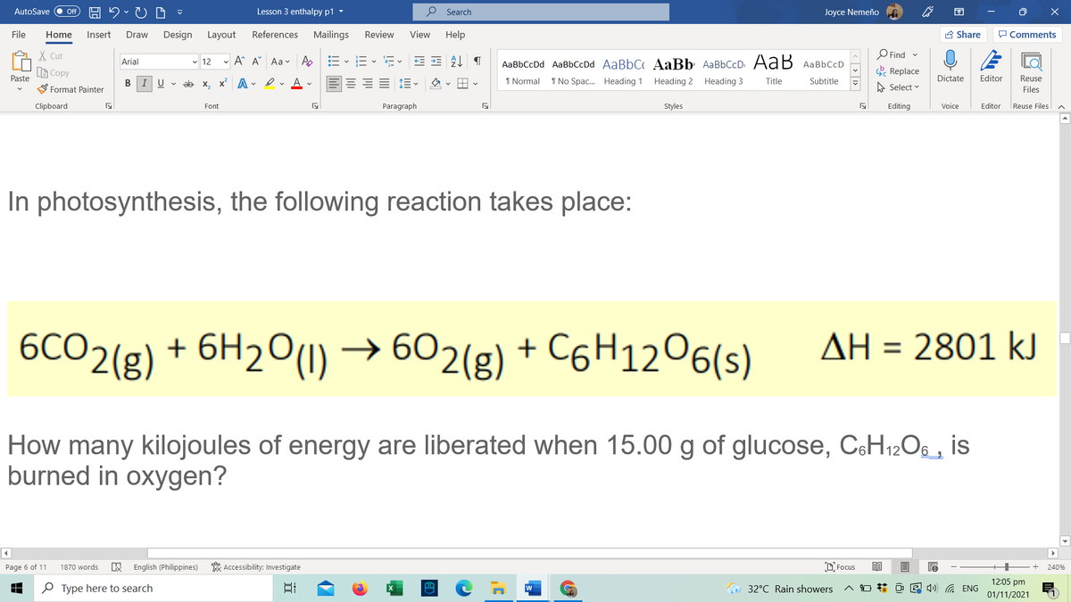 AutoSave
Lesson 3 enthalpy p1 -
O Search
Joyce Nemeño
困
ff
File
Home
Insert
Draw
Design
Layout
References
Mailings
Review
View
Help
A Share
P Comments
X Cut
- A A Aa v A
AаBbСcDd AaBbСcDd AaBbC AaBb AaBbСcD АaB AаBЬСcD
OFind
Arial
v 12
LE Copy
O Replace
Paste
IU v
ab x, x A - ev A v
1 Normal
1 No Spac... Heading 1
Heading 2 Heading 3
Title
Subtitle
Dictate
Editor
Reuse
S Format Painter
A Select v
Files
Clipboard
Font
Paragraph
Styles
Editing
Voice
Editor
Reuse Files
In photosynthesis, the following reaction takes place:
6CO2(g) + 6H2O(1) →
→ 602(g) + C6H1206(s)
AH = 2801 kJ
How many kilojoules of energy are liberated when 15.00 g of glucose, CsH12Os , is
burned in oxygen?
Page 6 of 11
1870 words
English (Philippines)
* Accessibility: Investigate
O Focus
240%
12:05 pm
O Type here to search
日
32°C Rain showers
E 4) G ENG
01/11/2021
| < > 1>
!!!
