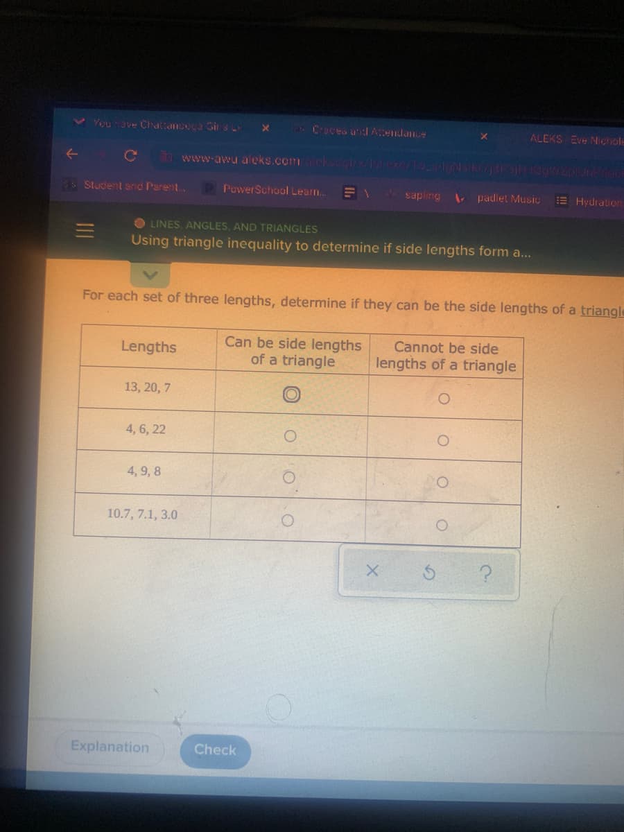 You have Chattanooga Girs L
X
a Craces and Attendance
ALEKS Eve Nichole
←
C wen-anudekscom righbuon của con ng
$5 Student and Parent...
Power School Learn...
sapling
padlet Music
Hydration
OLINES, ANGLES, AND TRIANGLES
=
Using triangle inequality to determine if side lengths form a...
For each set of three lengths, determine if they can be the side lengths of a triangle
Lengths
Can be side lengths
of a triangle
Cannot be side
lengths of a triangle
13, 20, 7
4, 6, 22
4, 9, 8
10.7, 7.1, 3.0
X
Explanation
Check
O