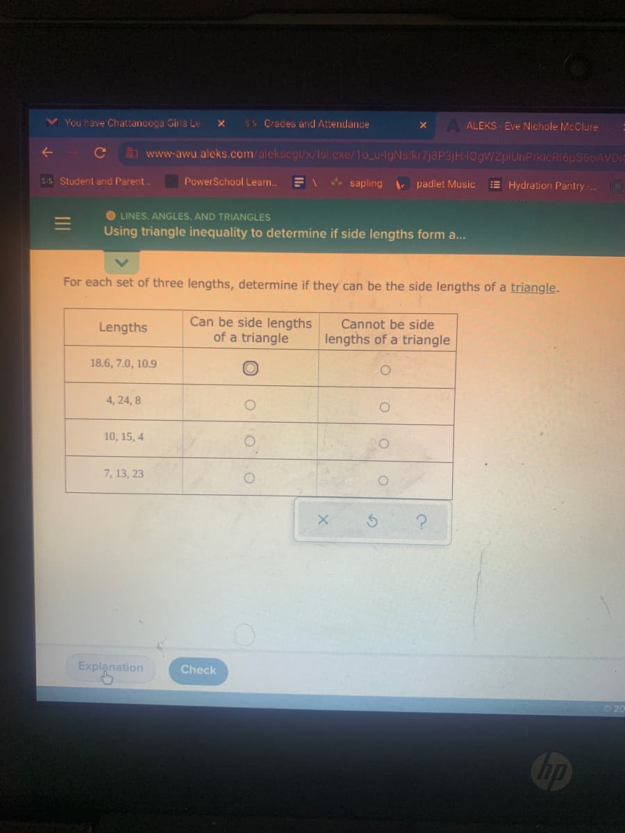 You have Chattancoga Girls Le X sis Crades and Attendance
X
ALEKS-Eve Nichole McClure
:
C www-awu.aleks.com/alekscgi/x/Isl.exe/1o_u-IgNsikr7j8P3jH-QgWZplUnPrkicR16pSGOAVDIO
Sis Student and Parent...
Power School Learn... = 1
sapling
padlet Music
Hydration Pantry.. @
OLINES, ANGLES, AND TRIANGLES
Using triangle inequality to determine if side lengths form a...
For each set of three lengths, determine if they can be the side lengths of a triangle.
Lengths
Can be side lengths
of a triangle
Cannot be side
lengths of a triangle
18.6, 7.0, 10.9
4, 24, 8
10, 15, 4
7, 13, 23
X
?
Explanation
Check
O
hp
20