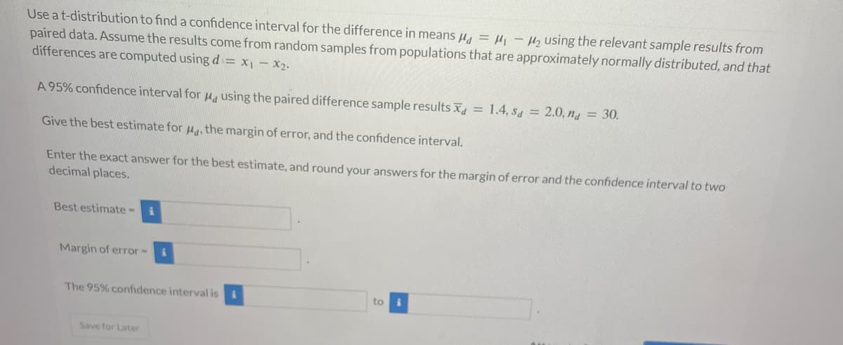 Use a t-distribution to find a confidence interval for the difference in means μ = ₁-₂ using the relevant sample results from
paired data. Assume the results come from random samples from populations that are approximately normally distributed, and that
differences are computed using d = x₁ - x₂.
A 95% confidence interval for using the paired difference sample results x = 1.4, Sd = 2.0, na = 30.
Give the best estimate for μ, the margin of error, and the confidence interval.
Enter the exact answer for the best estimate, and round your answers for the margin of error and the confidence interval to two
decimal places.
Best estimate-
i
Margin of error-
The 95% confidence interval is i
Save for Later
to