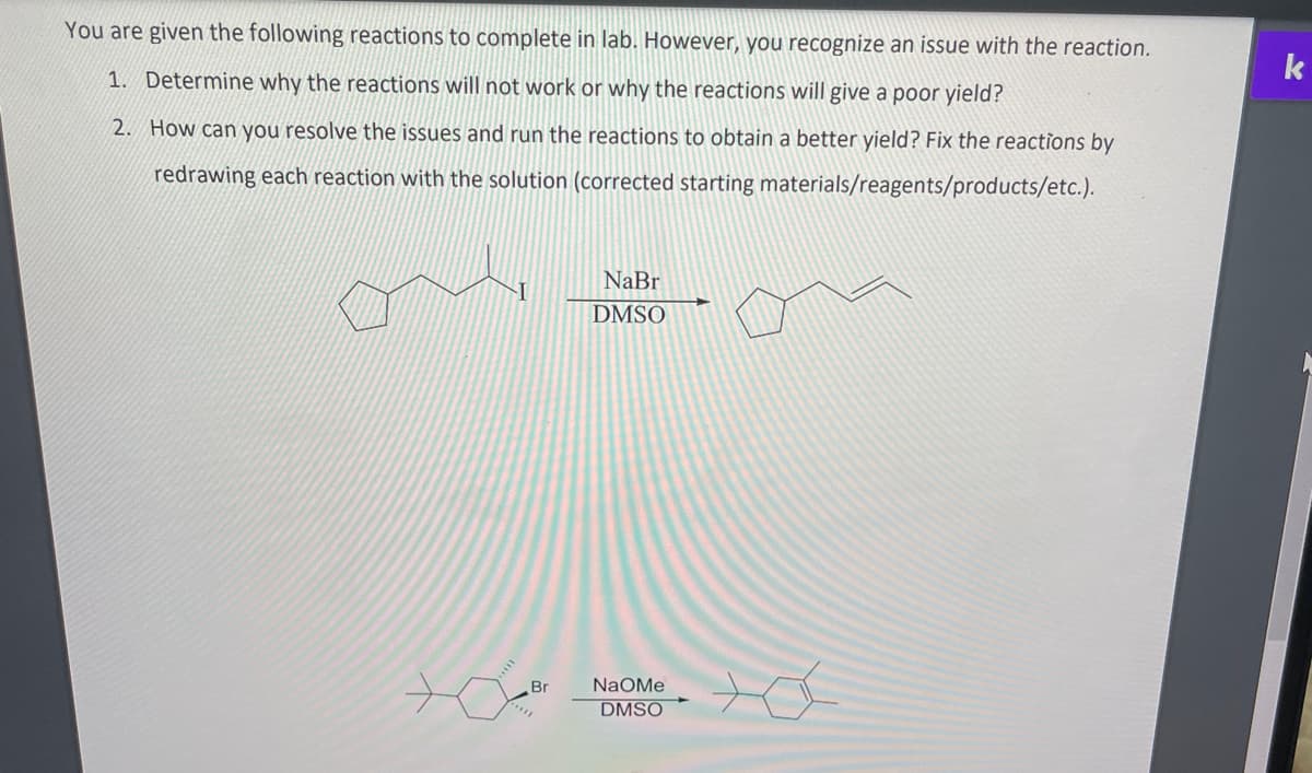 You are given the following reactions to complete in lab. However, you recognize an issue with the reaction.
1. Determine why the reactions will not work or why the reactions will give a poor yield?
2. How can you resolve the issues and run the reactions to obtain a better yield? Fix the reactions by
redrawing each reaction with the solution (corrected starting materials/reagents/products/etc.).
Br
NaBr
DMSO
NaOMe
DMSO
k