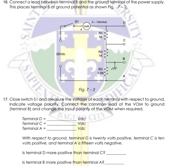 16. Connect a lead between terminal B and the ground terminal of the power supply.
This places terminal B at ground potential as shown Fig. 7-2.
S1
0- 100mAdc
mA
R1
1K
R2
35Vdc
1K
R3
1.5K
Fig. 7-2
17. Close switch S1 and measure the voltage at each terminal with respect to ground.
Indicate voltage polarity. Connect the common lead of the VOM to ground
(terminal B) and change the input polarity of the VOM when required.
BAGL
Terminal D =
Terminal C =.
Terminal A =,
Vdc
Vdc
Vdc
With respect to ground, terminal D is twenty volts positive, terminal C is ten
volts positive, and terminal A is fifteen volts negative.
Is terminal D more positive than terminal C?
Is terminal B more positive than terminal A?-
PRSITY
SAINT
SAPIE
IFICAT
