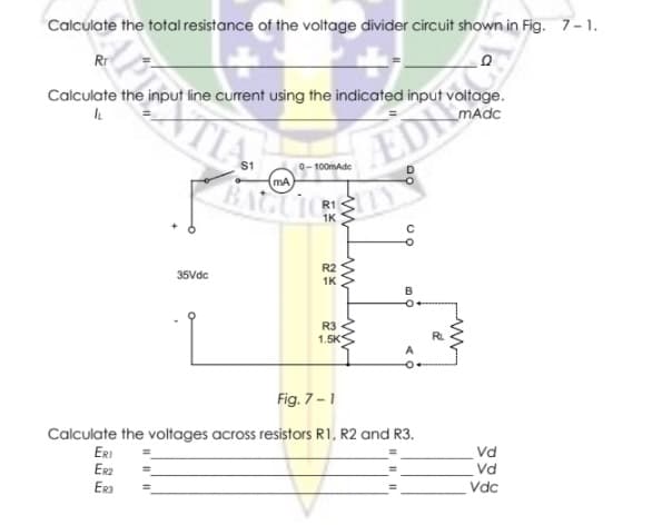 Calculate the total resistance of the voltage divider circuit shown in Fig. 7-1.
Rr
EDN
BAGLI
Calculate the input line current using the indicated input voltage.
MAdc
$1
0-100mAde
mA
R1
1K
R2
35Vdc
1K
B
R3
1.5K
RL
A
Fig. 7-1
Calculate the voltages across resistors R1, R2 and R3.
ERI
Vd
Er2
Era
Vd
Vdc
