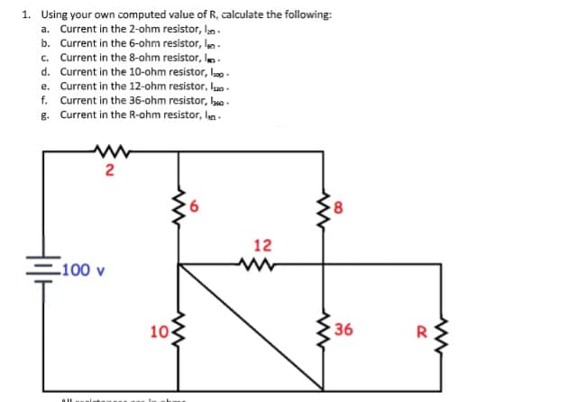 1. Using your own computed value of R, calculate the following:
a. Current in the 2-ohm resistor, ka -
b. Current in the 6-ohm resistor, len.
Current in the 8-ohm resistor, In.
d. Current in the 10-ohm resistor, Ih .
e. Current in the 12-ohm resistor, luo -
f. Current in the 36-ohm resistor, lbea .
g. Current in the R-ohm resistor, lan.
с.
12
100 v
10
36
2.
