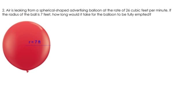 2. Air is leaking froma spherical-shaped advertising balloon at the rate of 26 cubic feet per minute. If
the radius of the ball is 7 feet, how long would it take for the balloon to be fully emptied?
r= 7 ft
