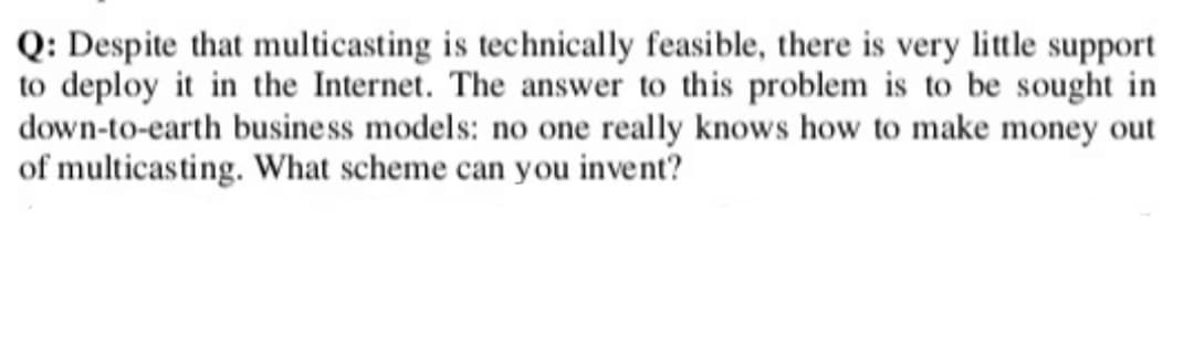 Q: Despite that multicasting is technically feasible, there is very little support
to deploy it in the Internet. The answer to this problem is to be sought in
down-to-earth business models: no one really knows how to make money out
of multicasting. What scheme can you invent?