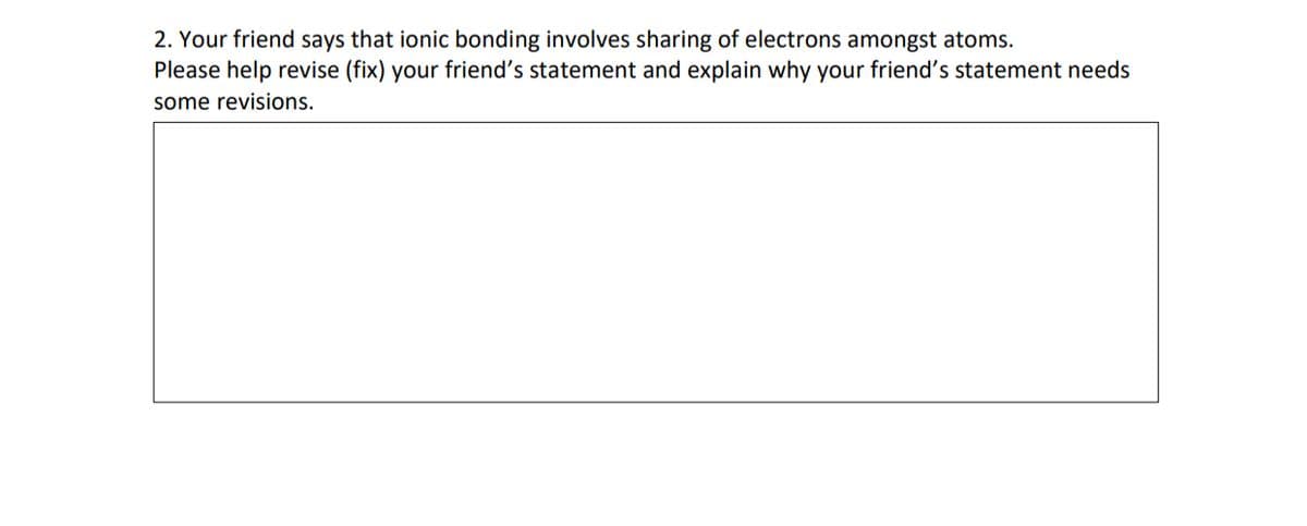 2. Your friend says that ionic bonding involves sharing of electrons amongst atoms.
Please help revise (fix) your friend's statement and explain why your friend's statement needs
some revisions.