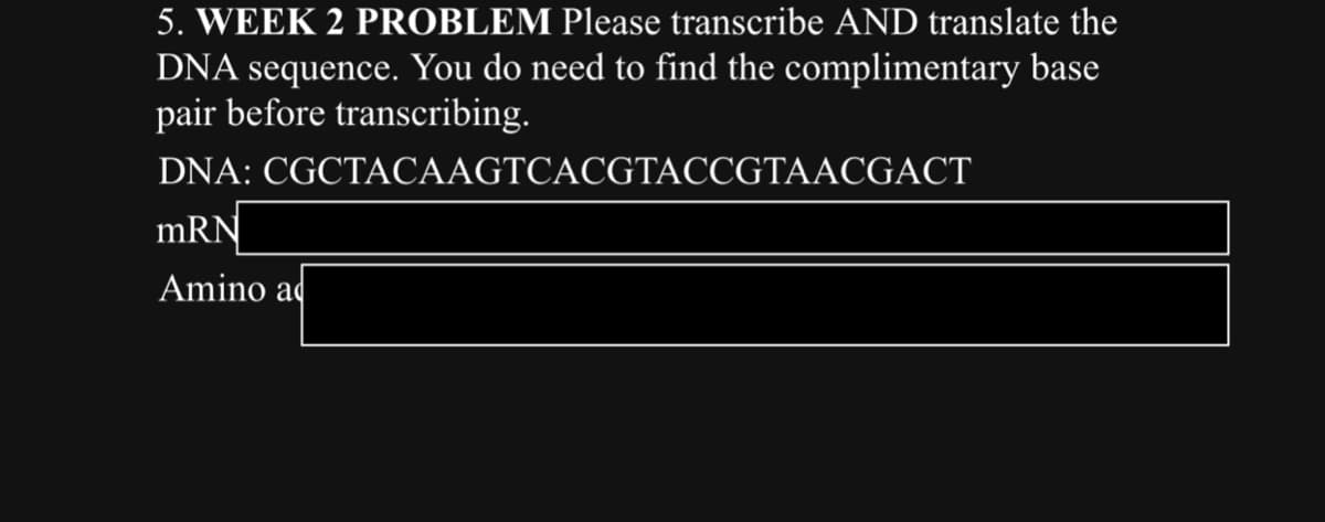 5. WEEK 2 PROBLEM Please transcribe AND translate the
DNA sequence. You do need to find the complimentary base
pair before transcribing.
DNA:
mRN
Amino a
CGCTACAAGTCACGTACCGTAACGACT