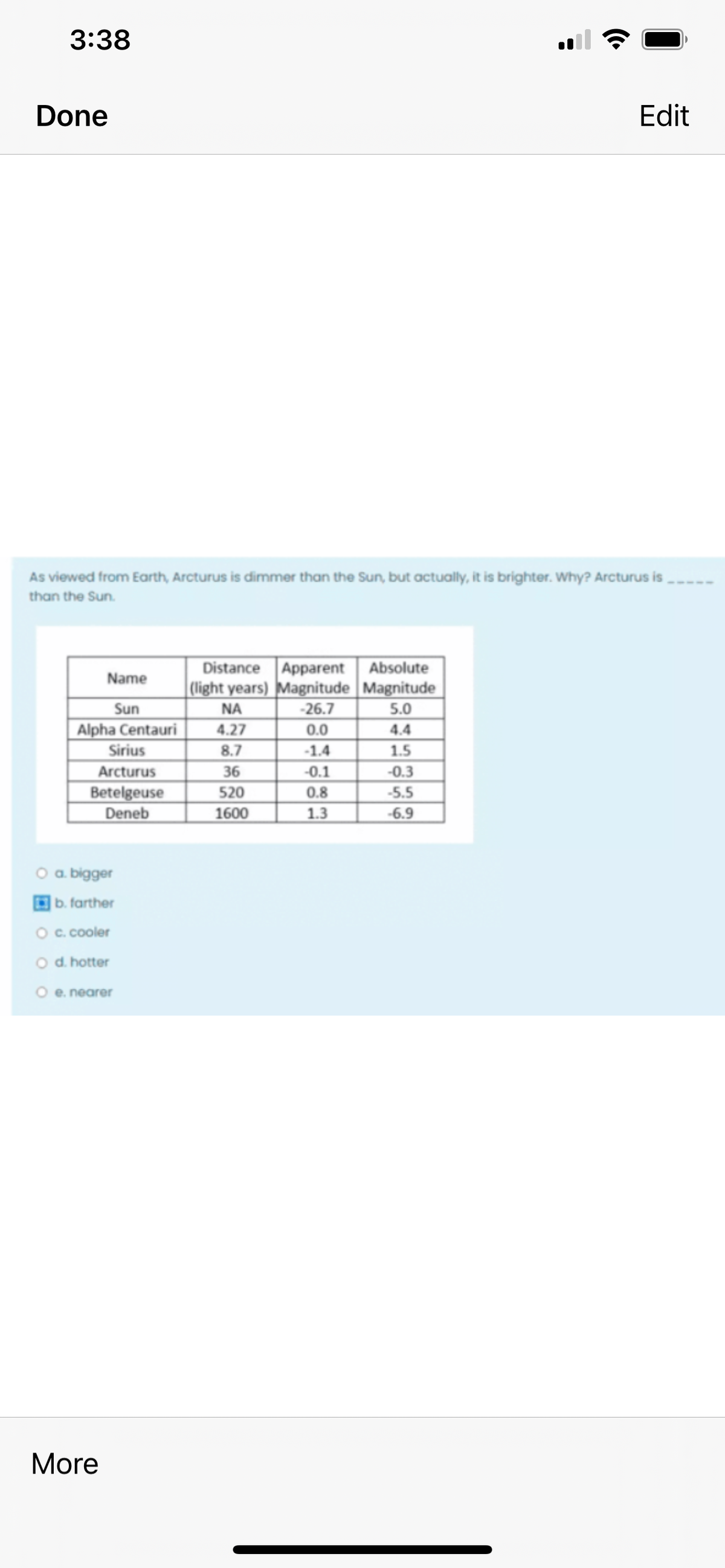 3:38
Done
Edit
As viewed from Earth, Arcturus is dimmer than the Sun, but actually, it is brighter. Why? Arcturus is
than the Sun.
Distance Apparent Absolute
| Clight years) Magnitude Magnitude
-26.7
Name
Sun
Alpha Centauri
Sirius
Arcturus
Betelgeuse
Deneb
NA
5.0
4.27
0.0
4.4
-1.4
1.5
36
-0.1
-0.3
520
0.8
-5.5
1600
1.3
-6.9
O a. bigger
b. farther
O c. cooler
O d. hotter
O e. nearer
More
