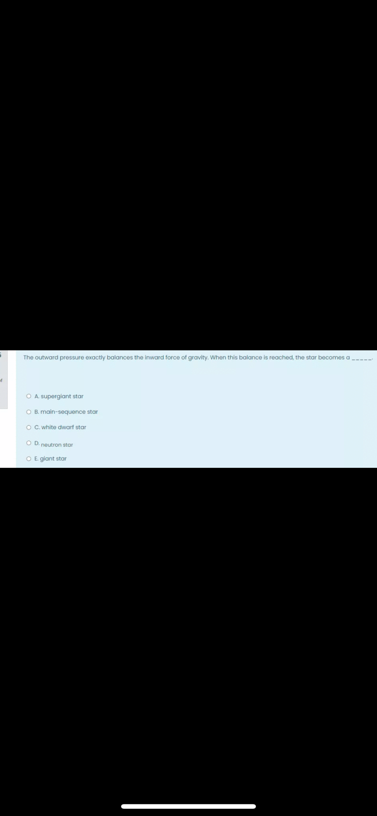 The outward pressure exactly balances the inward force of gravity. When this balance is reached, the star becomes a
of
O A. supergiant star
O B. main-sequence star
O C. white dwarf star
OD.
neutron star
O E. giant star
