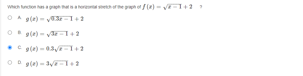 **Question:**

Which function has a graph that is a horizontal stretch of the graph of \( f(x) = \sqrt{x - 1} + 2 \) ?

**Options:**

A. \( g(x) = \sqrt{0.3x - 1} + 2 \)

B. \( g(x) = \sqrt{3x - 1} + 2 \)

C. \( g(x) = 0.3 \sqrt{x - 1} + 2 \) (Correct Answer)

D. \( g(x) = 3 \sqrt{x - 1} + 2 \)