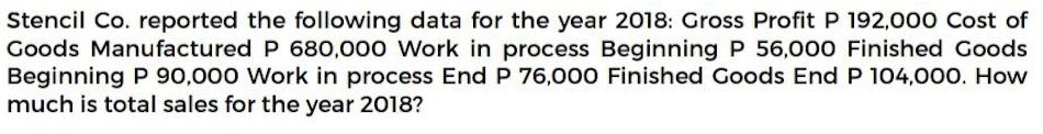 Stencil Co. reported the following data for the year 2018: Gross Profit P 192,000 Cost of
Goods Manufactured P 680,000 Work in process Beginning P 56,000 Finished Goods
Beginning P 90,000 Work in process End P 76,000 Finished Goods End P 104,000. How
much is total sales for the year 2018?
