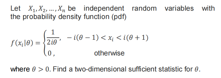 Let X1, X2, ...,Xn be independent random variables with
the probability density function (pdf)
- i(0 – 1) < x¡ < i(0 + 1)
f (x;|0) = {2i0
0,
otherwise
where 0 > 0. Find a two-dimensional sufficient statistic for 0.
