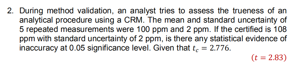 2. During method validation, an analyst tries to assess the trueness of an
analytical procedure using a CRM. The mean and standard uncertainty of
5 repeated measurements were 100 ppm and 2 ppm. If the certified is 108
ppm with standard uncertainty of 2 ppm, is there any statistical evidence of
inaccuracy at 0.05 significance level. Given that to = 2.776.
(t = 2.83)
