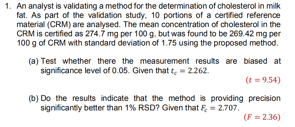 1. An analyst is validating a method for the determination of cholesterol in milk
fat. As part of the validation study, 10 portions of a certified reference
material (CRM) are analysed. The mean concentration of cholesterol in the
CRM is certified as 274.7 mg per 100 g, but was found to be 269.42 mg per
100 g of CRM with standard deviation of 1.75 using the proposed method.
(a) Test whether there the measurement results are biased at
significance level of 0.05. Given that t. = 2.262.
(t = 9.54)
(b) Do the results indicate that the method is providing precision
significantly better than 1% RSD? Given that F.
= 2.707.
(F = 2.36)
