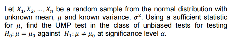 Let X1, X2, ..., Xn be a random sample from the normal distribution with
unknown mean, µ and known variance, o². Using a sufficient statistic
for u, find the UMP test in the class of unbiased tests for testing
Ho: µ = µo against H1:µ # µo at significance level a.
