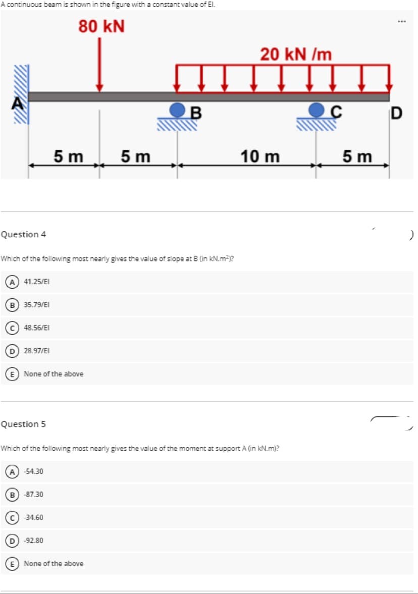 A continuous beam is shown in the figure with a constant value of EI.
80 kN
20 kN /m
D
5 m
5 m
10 m
5 m
Question 4
Which of the following most nearly gives the value of slope at B (in kN.m2)?
A) 41.25/EI
35.79/EI
c) 48.56/EI
D 28.97/EI
None of the above
Question 5
Which of the following most nearly gives the value of the moment at support A (in kN.m)?
-54.30
B) -87.30
c) -34.60
D) -92.80
E None of the above
O O O O
