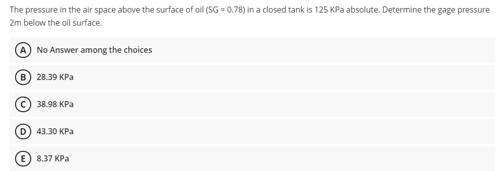 The pressure in the air space above the surface of oil (SG = 0.78) in a closed tank is 125 KPa absolute. Determine the gage pressure
2m below the oil surface.
A) No Answer among the choices
В) 28.39 КРа
с) 38.98 КРа
D) 43.30 KPa
E) 8.37 КРа
