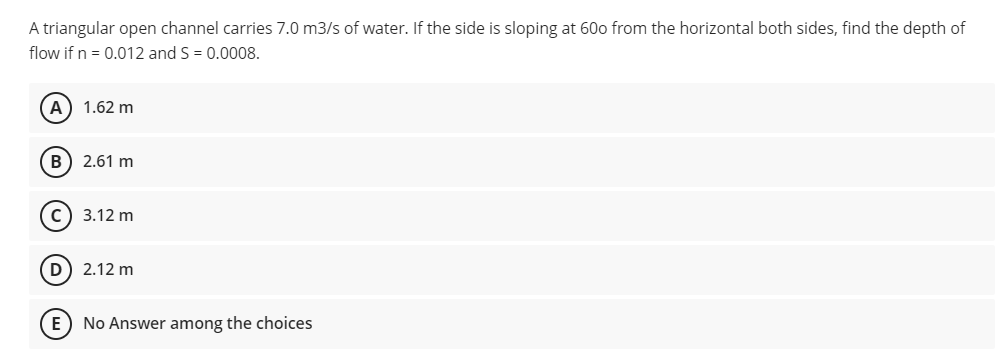 A triangular open channel carries 7.0 m3/s of water. If the side is sloping at 60o from the horizontal both sides, find the depth of
flow if n = 0.012 and S = 0.0008.
A) 1.62 m
B) 2.61 m
c) 3.12 m
D) 2.12 m
E) No Answer among the choices
