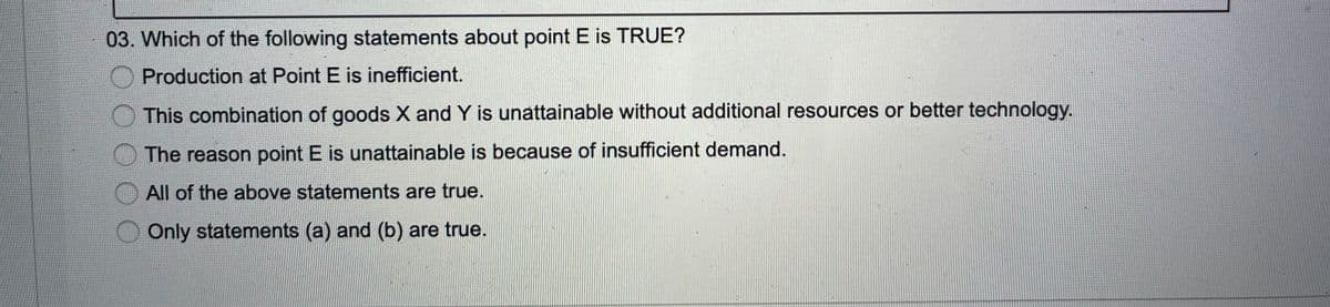 03. Which of the following statements about point E is TRUE?
Production at Point E is inefficient.
This combination of goods X and Y is unattainable without additional resources or better technology.
The reason point E is unattainable is because of insufficient demand.
All of the above statements are true.
Only statements (a) and (b) are true.
