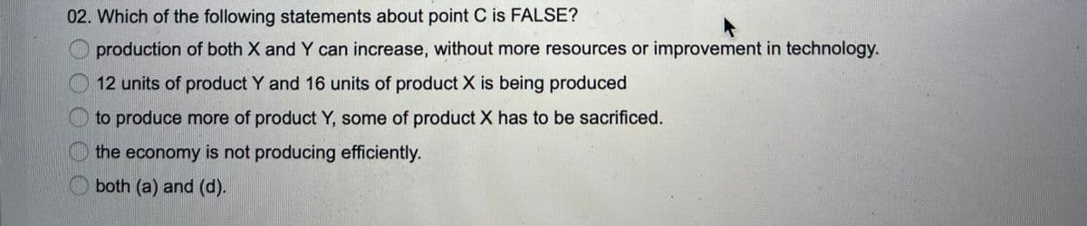 02. Which of the following statements about point C is FALSE?
production of both X and Y can increase, without more resources or improvement in technology.
12 units of product Y and 16 units of product X is being produced
O to produce more of product Y, some of product X has to be sacrificed.
the economy is not producing efficiently.
both (a) and (d).
