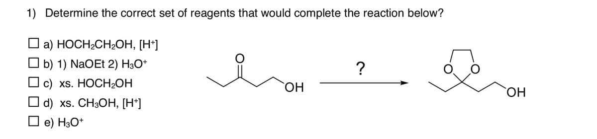 1) Determine the correct set of reagents that would complete the reaction below?
☐ a) HOCH2CH₂OH, [H+]
☐ b) 1) NaOEt 2) H3O+
☐ c) xs. HOCH₂OH
☐ d) xs. CH3OH, [H+]
?
OH
☐ e) H3O+
OH