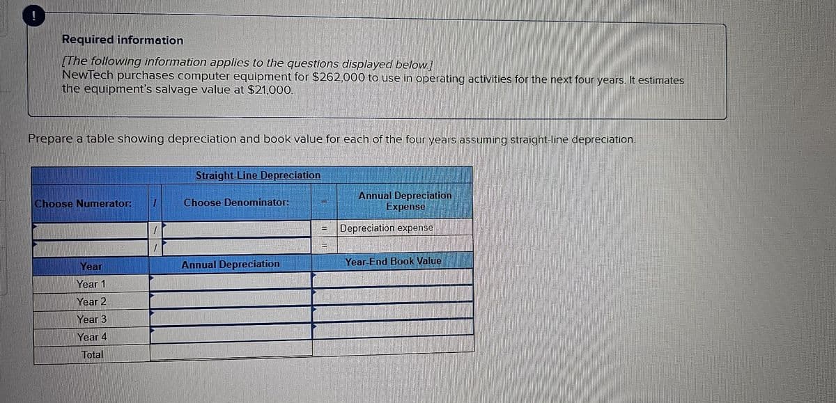 Required information
The following information applies to the questions displayed below!
NewTech purchases computer equipment for $262,000 to use in operating activities for the next four years. It estimates
the equipment's salvage value at $21,000.
Prepare a table showing depreciation and book value for each of the four years assuming straight-line depreciation.
Choose Numerator:
7
Straight-Line Depreciation
Choose Denominator:
Annual Depreciation
Expense
Depreciation expense
Year
Year 1
Annual Depreciation
Year-End Book Value
Year 2
Year 3
Year 4
Total