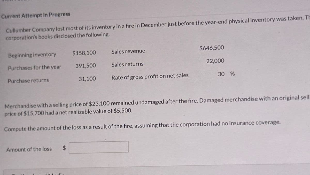 Current Attempt in Progress
Cullumber Company lost most of its inventory in a fire in December just before the year-end physical inventory was taken. Th
corporation's books disclosed the following.
Beginning inventory
$158,100
Sales revenue
$646,500
Purchases for the year
391,500
Sales returns
22,000
Purchase returns
31,100
Rate of gross profit on net sales
30 %
Merchandise with a selling price of $23,100 remained undamaged after the fire. Damaged merchandise with an original selli
price of $15,700 had a net realizable value of $5,500.
Compute the amount of the loss as a result of the fire, assuming that the corporation had no insurance coverage.
Amount of the loss
$