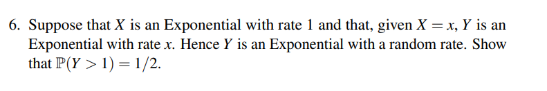 6. Suppose that X is an Exponential with rate 1 and that, given X = x, Y is an
Exponential with rate x. Hence Y is an Exponential with a random rate. Show
that P(Y > 1) = 1/2.