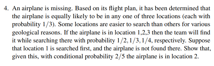 4. An airplane is missing. Based on its flight plan, it has been determined that
the airplane is equally likely to be in any one of three locations (each with
probability 1/3). Some locations are easier to search than others for various
geological reasons. If the airplane is in location 1,2,3 then the team will find
it while searching there with probability 1/2, 1/3, 1/4, respectively. Suppose
that location 1 is searched first, and the airplane is not found there. Show that,
given this, with conditional probability 2/5 the airplane is in location 2.