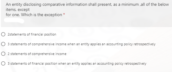 An entity disclosing comparative information shall present, as a minimum ,all of the below
items, except
for one. Which is the exception *
O 2statements of financial position
O 3 statements of comprehensive income when an entity applies an accounting policy retrospectively
O 2 statements of comprehensive income
O 3 statements of financial position when an entity applies an accounting policy retrospectively
