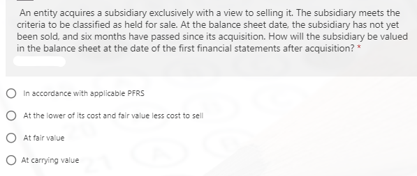 An entity acquires a subsidiary exclusively with a view to selling it. The subsidiary meets the
criteria to be classified as held for sale. At the balance sheet date, the subsidiary has not yet
been sold, and six months have passed since its acquisition. How will the subsidiary be valued
in the balance sheet at the date of the first financial statements after acquisition? *
In accordance with applicable PFRS
O At the lower of its cost and fair value less cost to sell
O At fair value
O At carrying value
