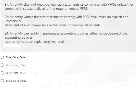 S1: An entity shall not describe financial statements as complying with PFRSS unless they
comply with substantially all of the requirements of PFRS.
S2: An entity whose financial statements comply with PFRS shall make an explicit and
unreserved
statement of such compliance in the notes to financial statements.
S3: An entity can rectify inappropriate accounting policies either by disclosure of the
accounting policies
used or by notes or explanatory material. *
O True, False, False
O False, True, False
O False, False, True
O False, False, False
