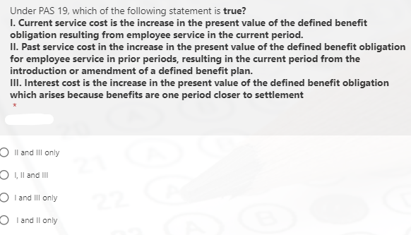 Under PAS 19, which of the following statement is true?
I. Current service cost is the increase in the present value of the defined benefit
obligation resulting from employee service in the current period.
II. Past service cost in the increase in the present value of the defined benefit obligation
for employee service in prior periods, resulting in the current period from the
introduction or amendment of a defined benefit plan.
III. Interest cost is the increase in the present value of the defined benefit obligation
which arises because benefits are one period closer to settlement
O Il and II only
O I, Il and III
O I and III only
O I and Il only
