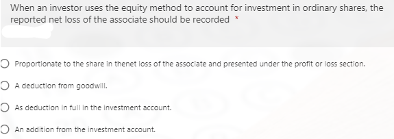 When an investor uses the equity method to account for investment in ordinary shares, the
reported net loss of the associate should be recorded *
O Proportionate to the share in thenet loss of the associate and presented under the profit or loss section.
O A deduction from goodwill.
O As deduction in full in the investment account.
O An addition from the investment account.
