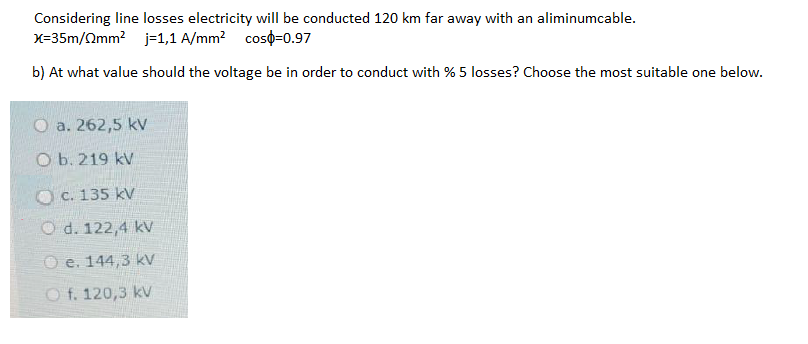 Considering line losses electricity will be conducted 120 km far away with an aliminumcable.
X=35m/Qmm? j=1,1 A/mm? coso=0.97
b) At what value should the voltage be in order to conduct with % 5 losses? Choose the most suitable one below.
O a. 262,5 kv
O b. 219 kV
O C. 135 kV
O d. 122,4 kV
O e. 144,3 kV
O f. 120,3 kV
