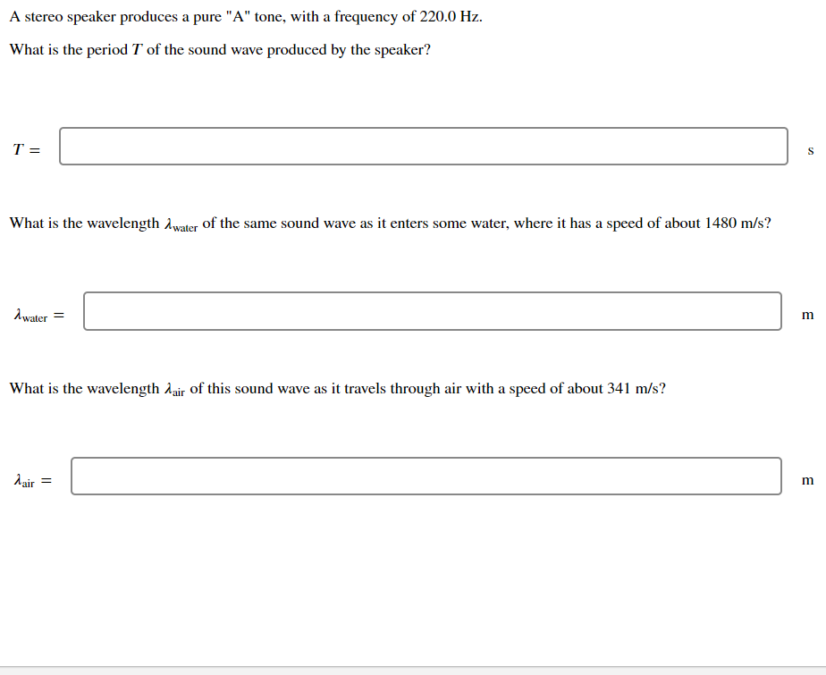A stereo speaker produces a pure "A" tone, with a frequency of 220.0 Hz.
What is the period T of the sound wave produced by the speaker?
T =
What is the wavelength Awater of the same sound wave as it enters some water, where it has a speed of about 1480 m/s?
Awater =
What is the wavelength Aair of this sound wave as it travels through air with a speed of about 341 m/s?
dair
m
E
