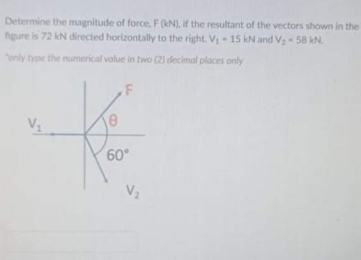 Determine the magnitude of force, F (kN), if the resultant of the vectors shown in the
figure is 72 kN directed horizontally to the right. V-15 kN and V-58 kN.
only type the numerical value in two (2) decimial places only
F
60°
